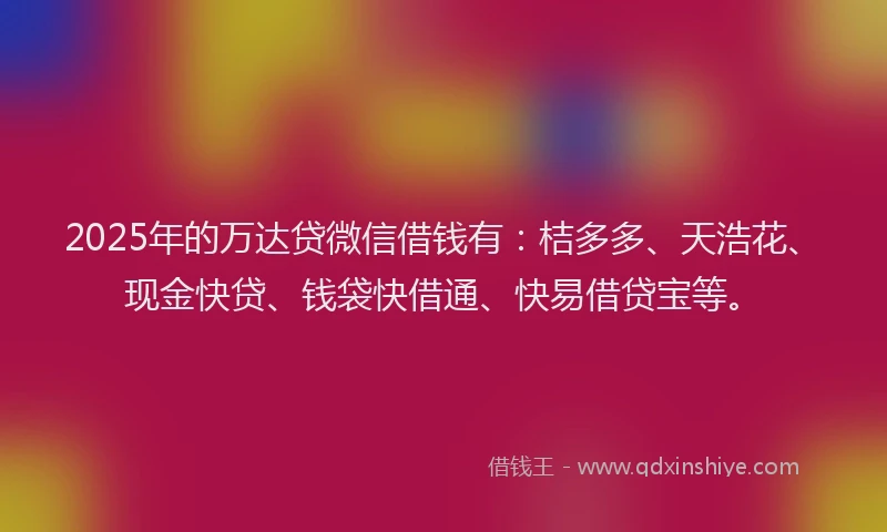 2025年的万达贷微信借钱有：桔多多、天浩花、现金快贷、钱袋快借通、快易借贷宝等。