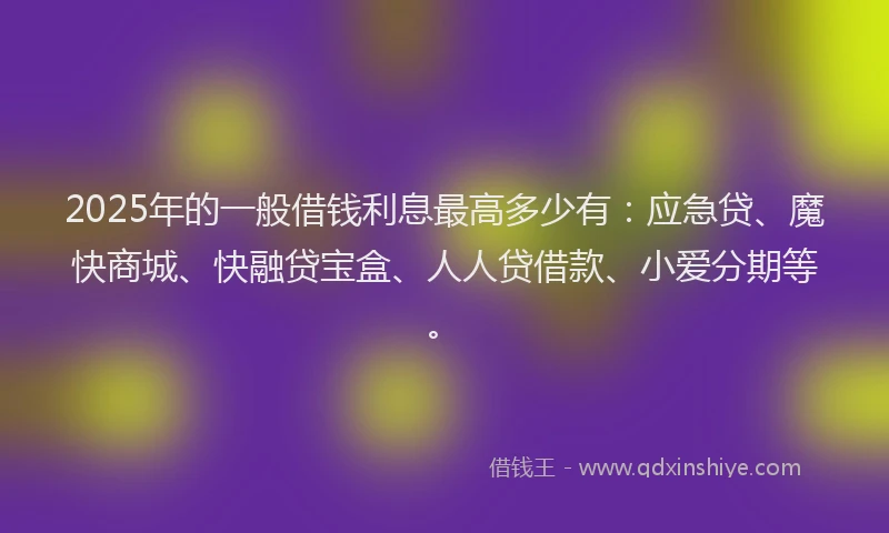 2025年的一般借钱利息最高多少有：应急贷、魔快商城、快融贷宝盒、人人贷借款、小爱分期等。
