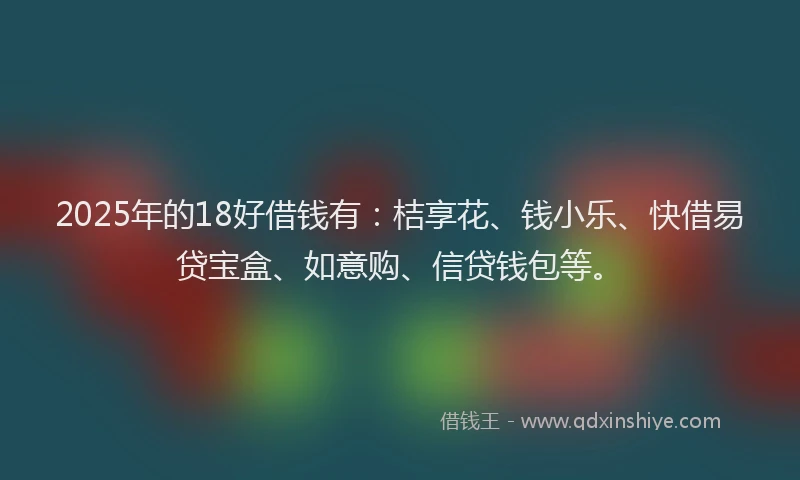 2025年的18好借钱有：桔享花、钱小乐、快借易贷宝盒、如意购、信贷钱包等。