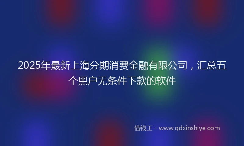 2025年最新上海分期消费金融有限公司，汇总五个黑户无条件下款的软件