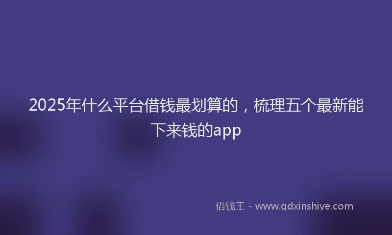 2025年什么平台借钱最划算的，梳理五个最新能下来钱的app