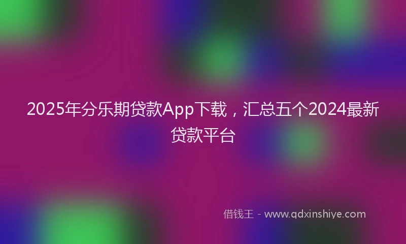2025年分乐期贷款App下载，汇总五个2024最新贷款平台