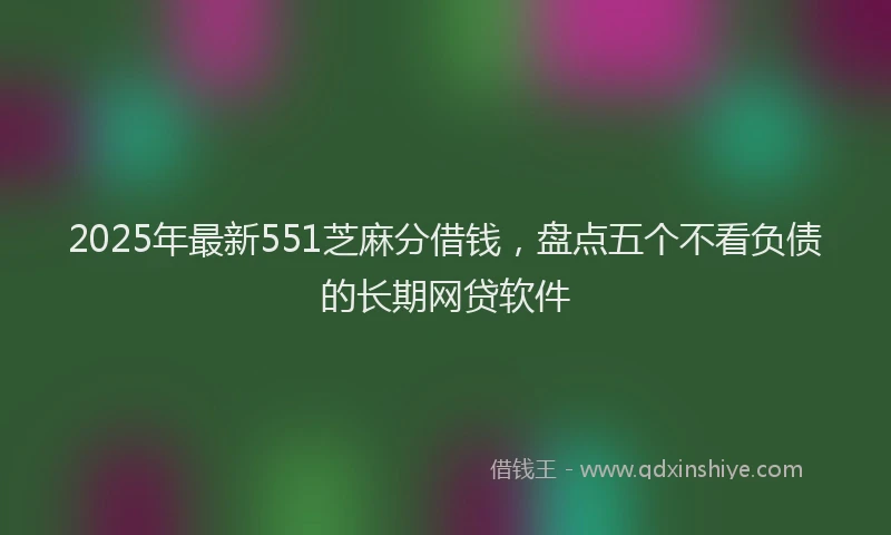 2025年最新551芝麻分借钱，盘点五个不看负债的长期网贷软件