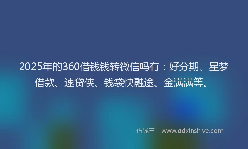 2025年的360借钱钱转微信吗有：好分期、星梦借款、速贷侠、钱袋快融途、金满满等。