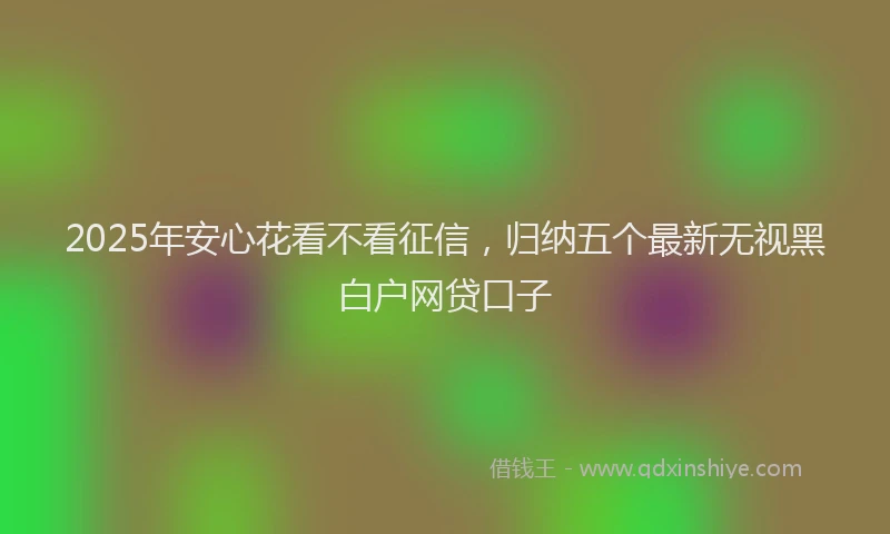 2025年安心花看不看征信，归纳五个最新无视黑白户网贷口子