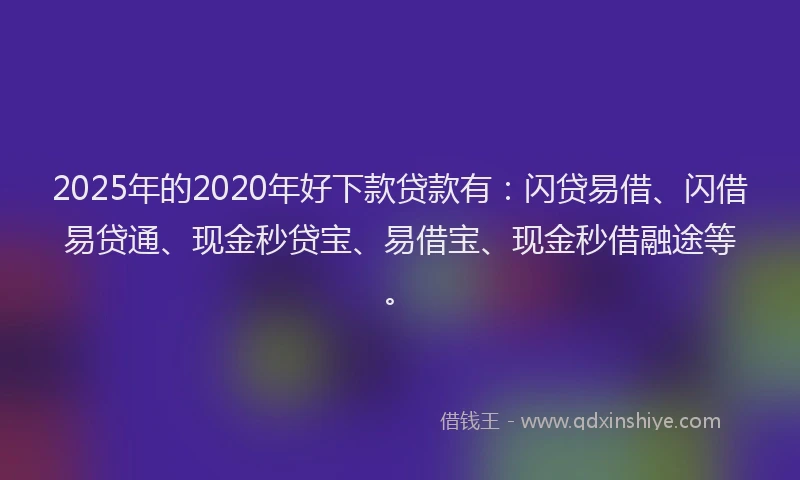 2025年的2020年好下款贷款有：闪贷易借、闪借易贷通、现金秒贷宝、易借宝、现金秒借融途等。