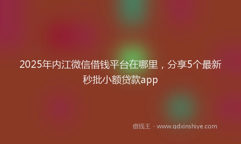 2025年内江微信借钱平台在哪里，分享5个最新秒批小额贷款app