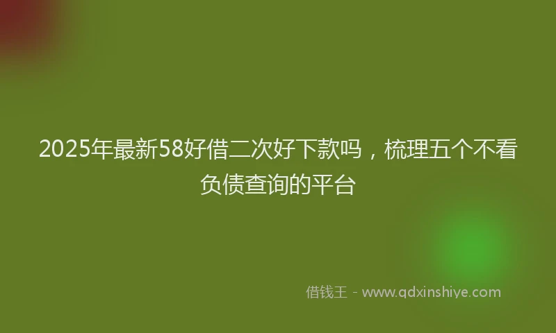 2025年最新58好借二次好下款吗，梳理五个不看负债查询的平台