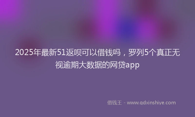 2025年最新51返呗可以借钱吗，罗列5个真正无视逾期大数据的网贷app
