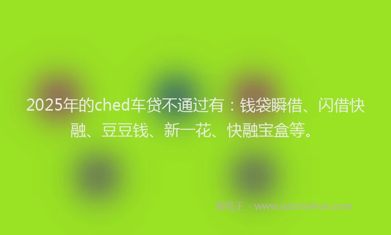 2025年的ched车贷不通过有：钱袋瞬借、闪借快融、豆豆钱、新一花、快融宝盒等。