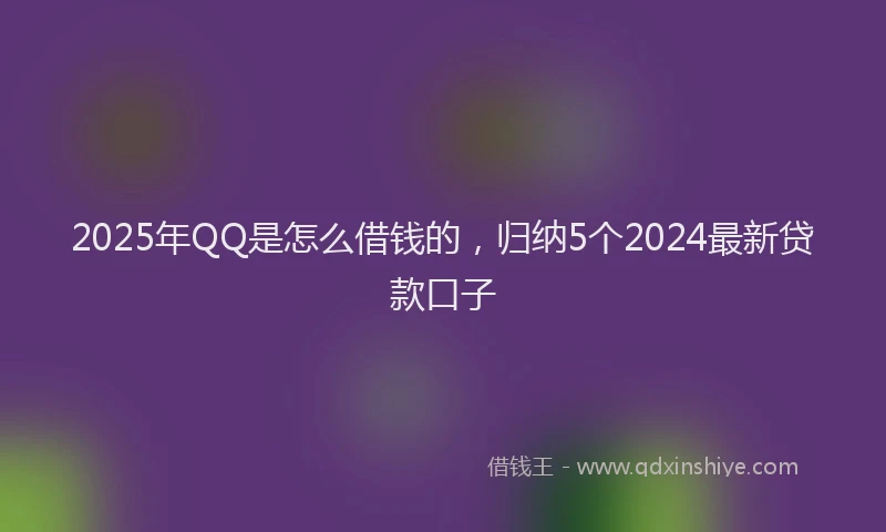 2025年QQ是怎么借钱的，归纳5个2024最新贷款口子