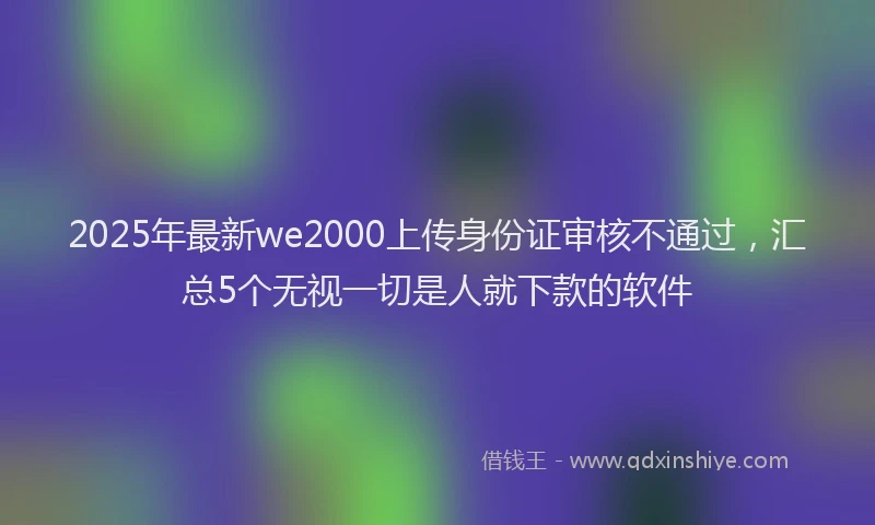 2025年最新we2000上传身份证审核不通过，汇总5个无视一切是人就下款的软件