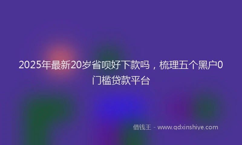 2025年最新20岁省呗好下款吗，梳理五个黑户0门槛贷款平台