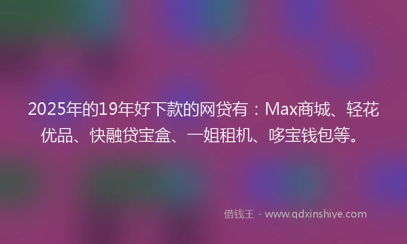 2025年的19年好下款的网贷有：Max商城、轻花优品、快融贷宝盒、一姐租机、哆宝钱包等。