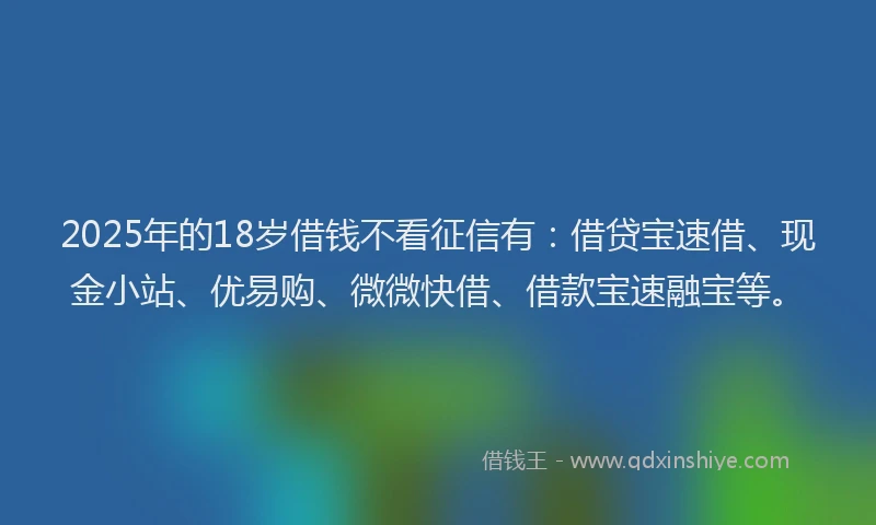 2025年的18岁借钱不看征信有：借贷宝速借、现金小站、优易购、微微快借、借款宝速融宝等。