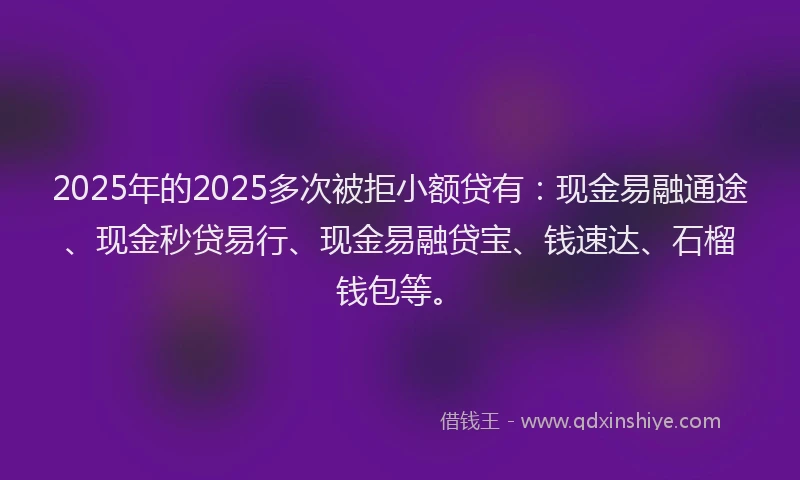2025年的2025多次被拒小额贷有：现金易融通途、现金秒贷易行、现金易融贷宝、钱速达、石榴钱包等。