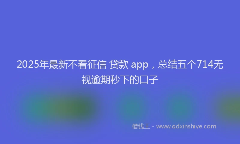 2025年最新不看征信 贷款 app，总结五个714无视逾期秒下的口子