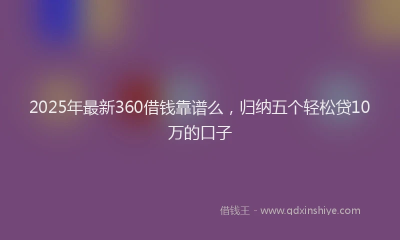 2025年最新360借钱靠谱么，归纳五个轻松贷10万的口子