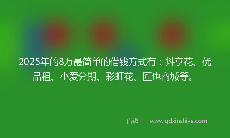 2025年的8万最简单的借钱方式有：抖享花、优品租、小爱分期、彩虹花、匠也商城等。