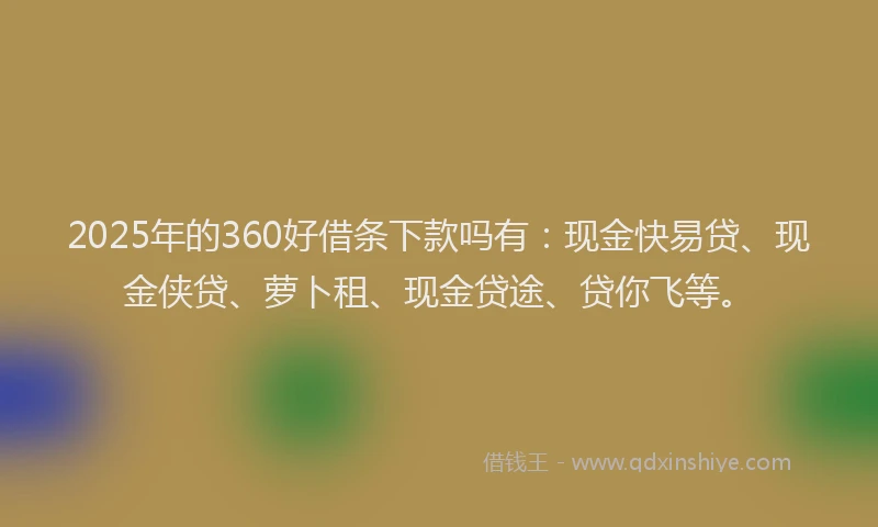 2025年的360好借条下款吗有：现金快易贷、现金侠贷、萝卜租、现金贷途、贷你飞等。