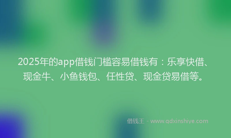 2025年的app借钱门槛容易借钱有：乐享快借、现金牛、小鱼钱包、任性贷、现金贷易借等。