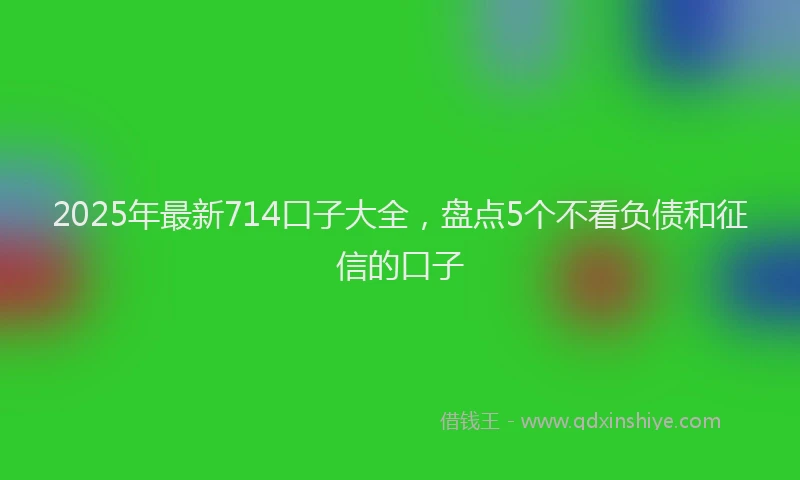 2025年最新714口子大全，盘点5个不看负债和征信的口子