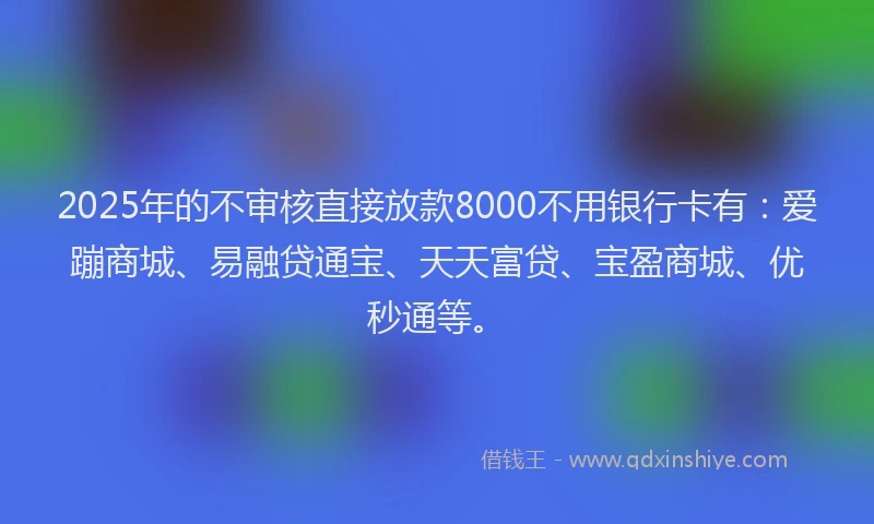 2025年的不审核直接放款8000不用银行卡有：爱蹦商城、易融贷通宝、天天富贷、宝盈商城、优秒通等。