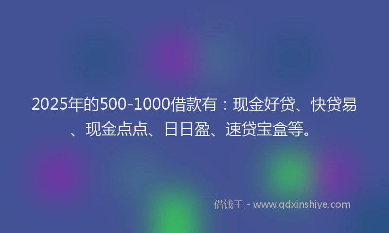 2025年的500-1000借款有：现金好贷、快贷易、现金点点、日日盈、速贷宝盒等。