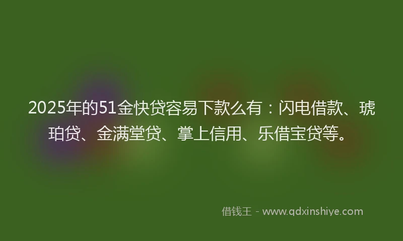 2025年的51金快贷容易下款么有：闪电借款、琥珀贷、金满堂贷、掌上信用、乐借宝贷等。