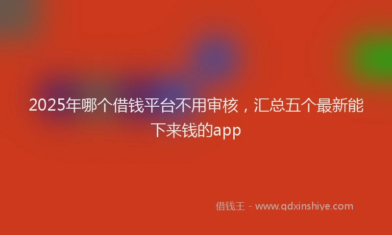 2025年哪个借钱平台不用审核，汇总五个最新能下来钱的app