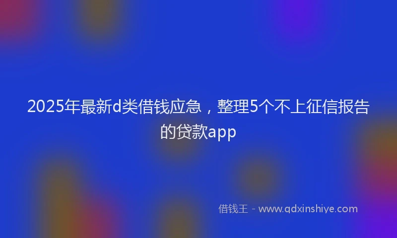 2025年最新d类借钱应急，整理5个不上征信报告的贷款app