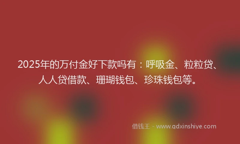 2025年的万付金好下款吗有：呼吸金、粒粒贷、人人贷借款、珊瑚钱包、珍珠钱包等。