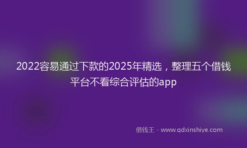 2022容易通过下款的2025年精选，整理五个借钱平台不看综合评估的app