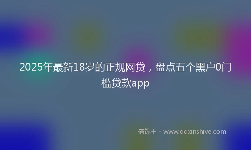 2025年最新18岁的正规网贷，盘点五个黑户0门槛贷款app