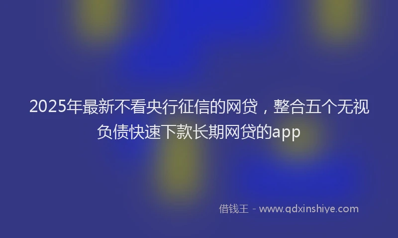 2025年最新不看央行征信的网贷，整合五个无视负债快速下款长期网贷的app
