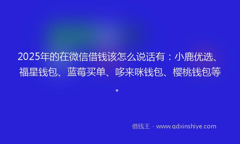 2025年的在微信借钱该怎么说话有：小鹿优选、福星钱包、蓝莓买单、哆来咪钱包、樱桃钱包等。