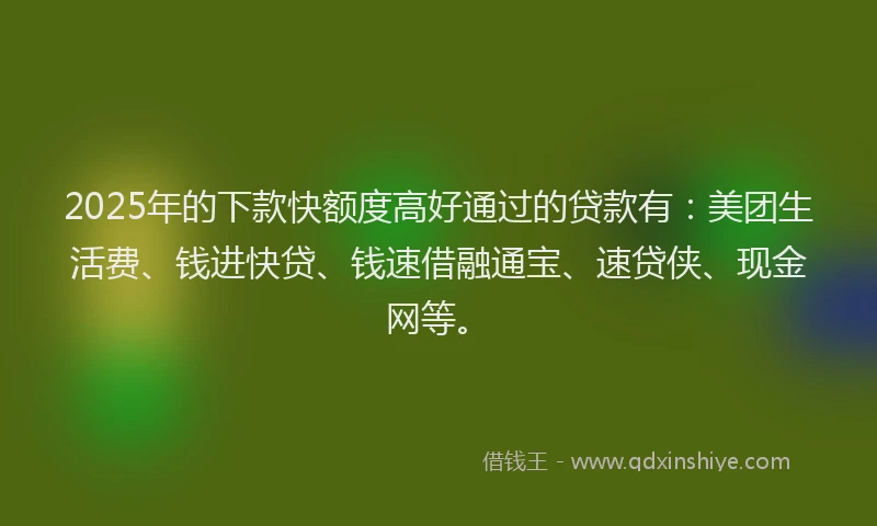 2025年的下款快额度高好通过的贷款有：美团生活费、钱进快贷、钱速借融通宝、速贷侠、现金网等。