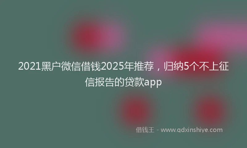 2021黑户微信借钱2025年推荐，归纳5个不上征信报告的贷款app