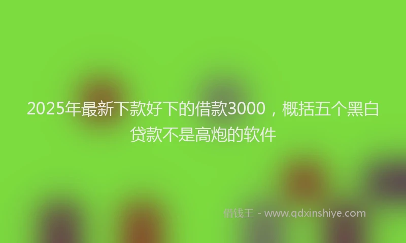 2025年最新下款好下的借款3000，概括五个黑白贷款不是高炮的软件