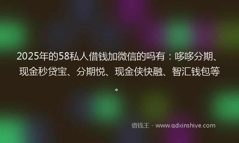 2025年的58私人借钱加微信的吗有：哆哆分期、现金秒贷宝、分期悦、现金侠快融、智汇钱包等。
