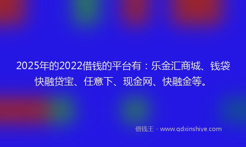 2025年的2022借钱的平台有：乐金汇商城、钱袋快融贷宝、任意下、现金网、快融金等。