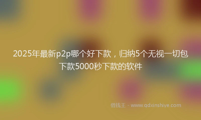 2025年最新p2p哪个好下款，归纳5个无视一切包下款5000秒下款的软件