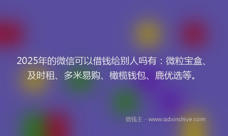 2025年的微信可以借钱给别人吗有：微粒宝盒、及时租、多米易购、橄榄钱包、鹿优选等。