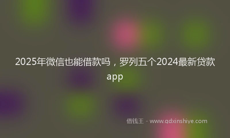 2025年微信也能借款吗，罗列五个2024最新贷款app