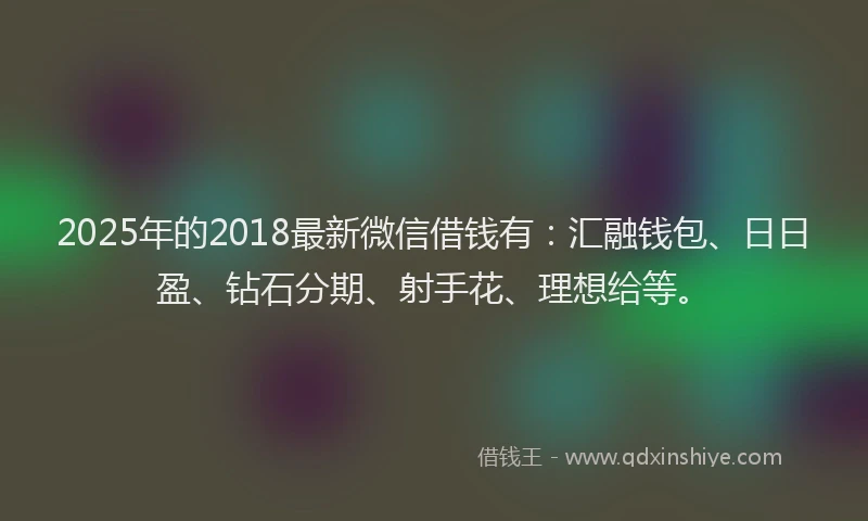 2025年的2018最新微信借钱有：汇融钱包、日日盈、钻石分期、射手花、理想给等。
