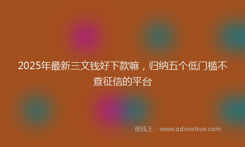 2025年最新三文钱好下款嘛，归纳五个低门槛不查征信的平台