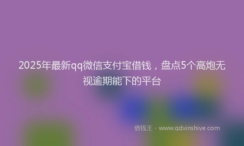 2025年最新qq微信支付宝借钱，盘点5个高炮无视逾期能下的平台