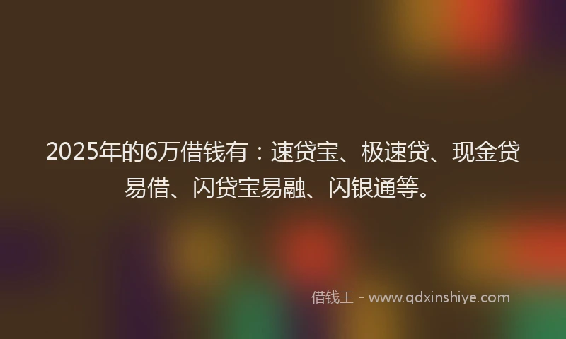 2025年的6万借钱有：速贷宝、极速贷、现金贷易借、闪贷宝易融、闪银通等。
