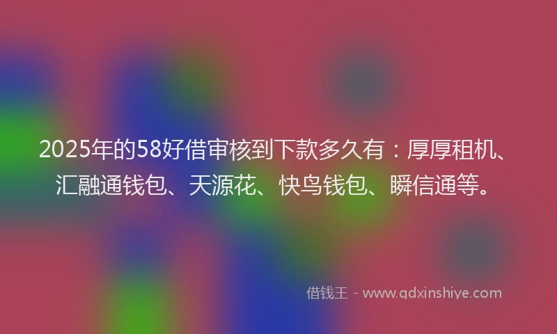 2025年的58好借审核到下款多久有：厚厚租机、汇融通钱包、天源花、快鸟钱包、瞬信通等。