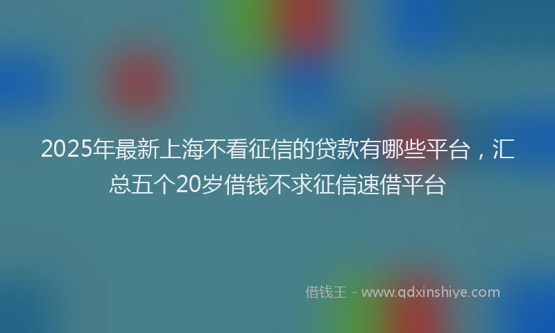 2025年最新上海不看征信的贷款有哪些平台，汇总五个20岁借钱不求征信速借平台